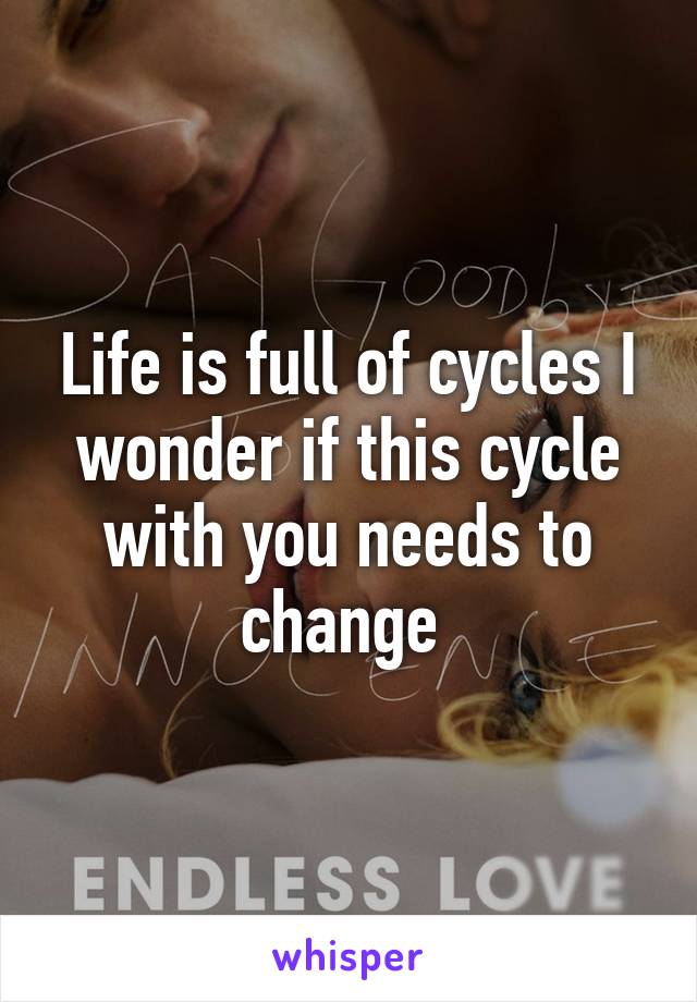 Life is full of cycles I wonder if this cycle with you needs to change 