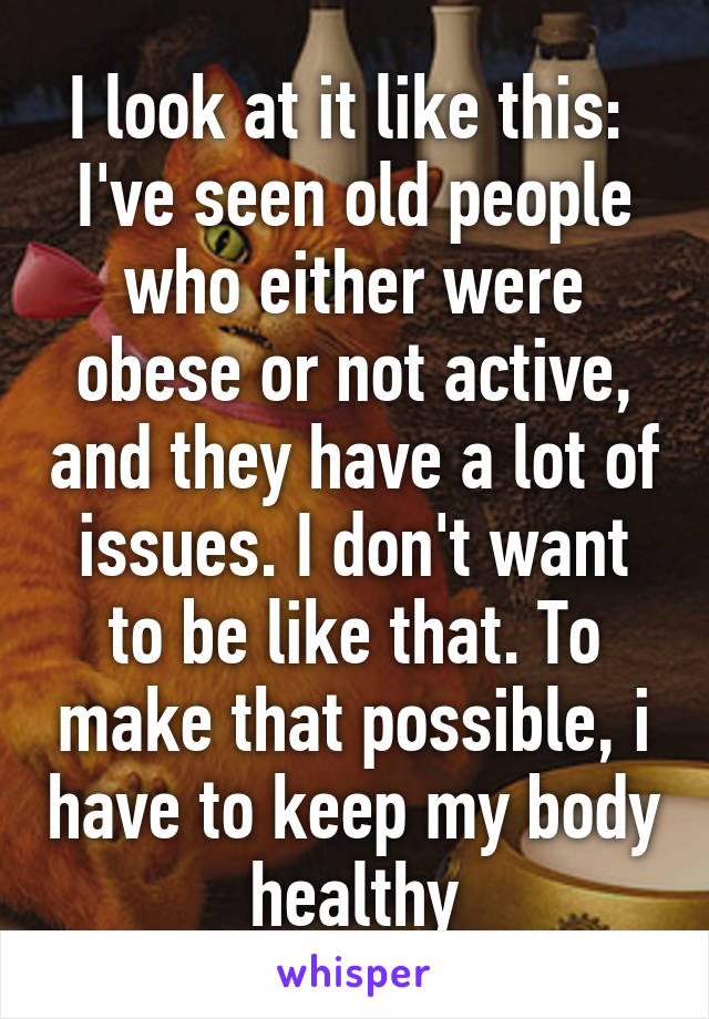 I look at it like this: 
I've seen old people who either were obese or not active, and they have a lot of issues. I don't want to be like that. To make that possible, i have to keep my body healthy