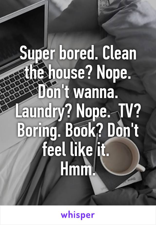 Super bored. Clean the house? Nope. Don't wanna. Laundry? Nope.  TV? Boring. Book? Don't feel like it. 
Hmm.