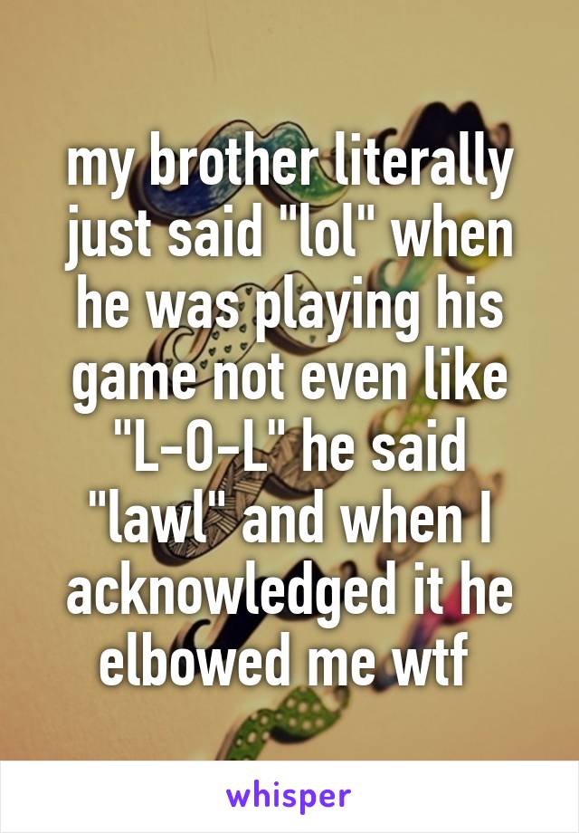 my brother literally just said "lol" when he was playing his game not even like "L-O-L" he said "lawl" and when I acknowledged it he elbowed me wtf 