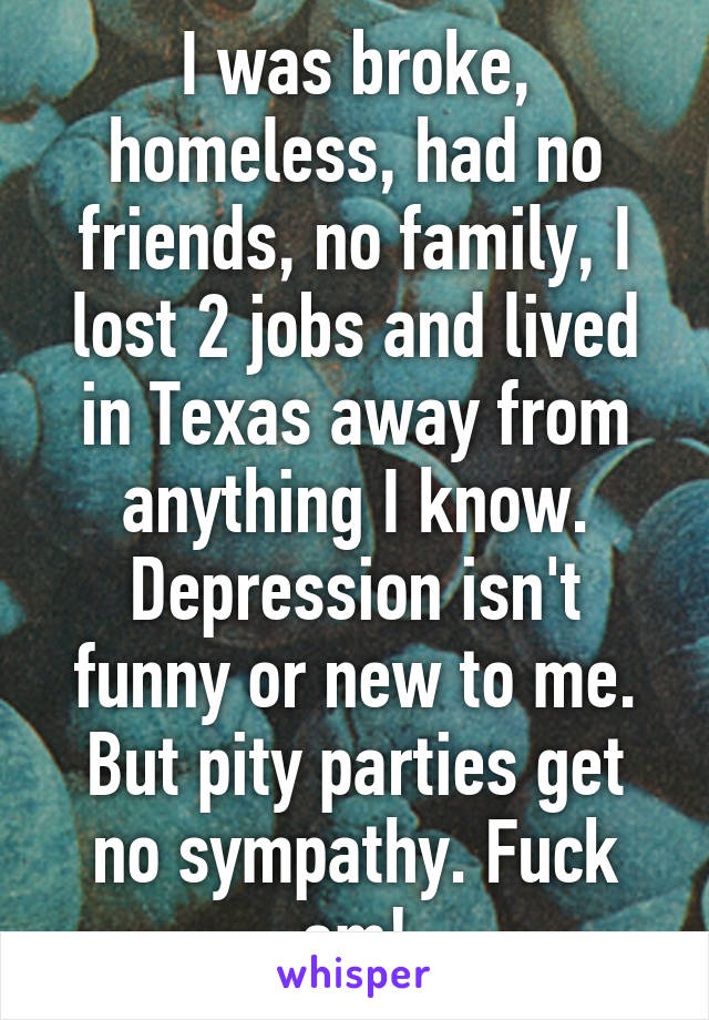 I was broke, homeless, had no friends, no family, I lost 2 jobs and lived in Texas away from anything I know.
Depression isn't funny or new to me. But pity parties get no sympathy. Fuck em!