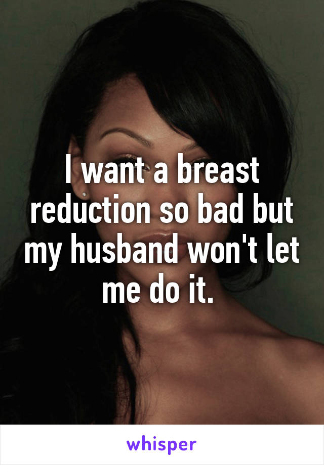 I want a breast reduction so bad but my husband won't let me do it. 