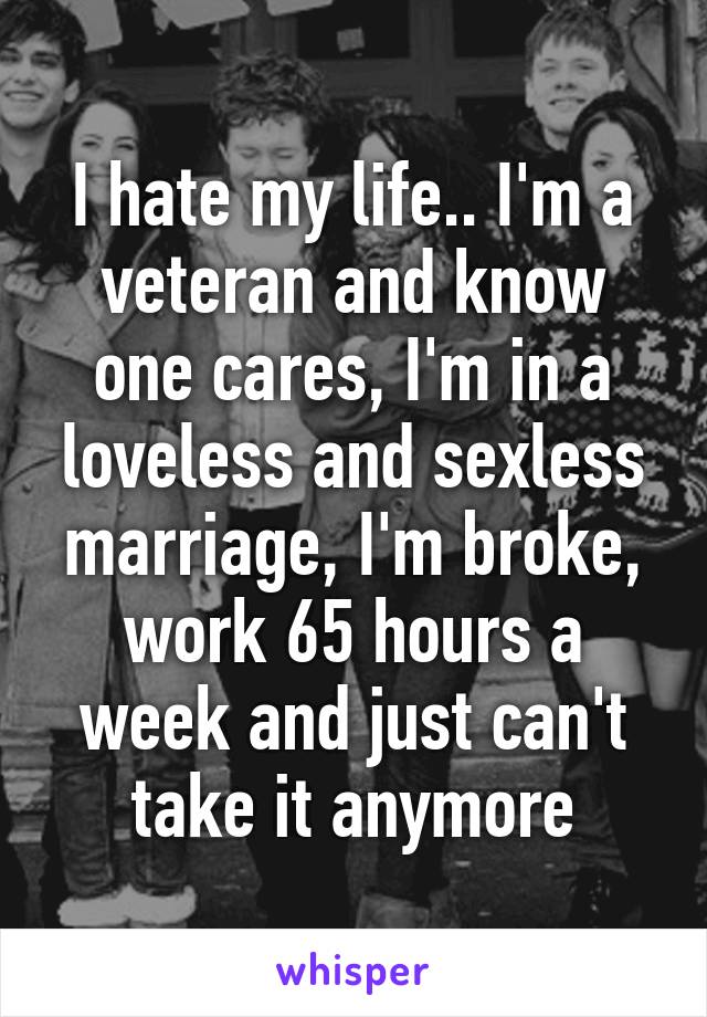 I hate my life.. I'm a veteran and know one cares, I'm in a loveless and sexless marriage, I'm broke, work 65 hours a week and just can't take it anymore