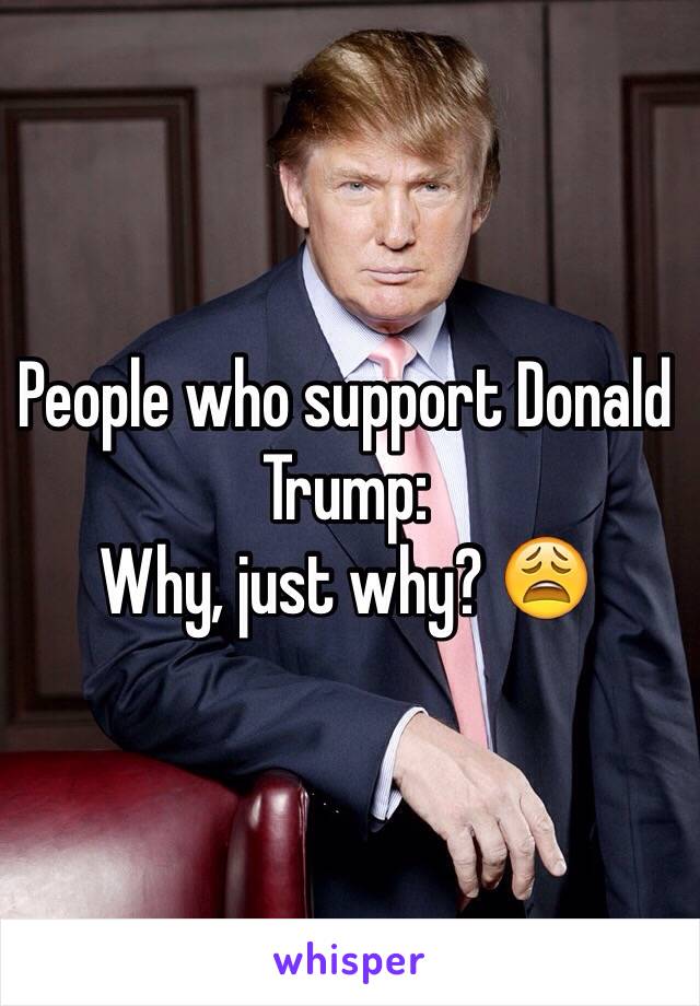 People who support Donald Trump:
Why, just why? 😩