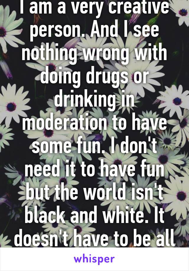 I am a very creative person. And I see nothing wrong with doing drugs or drinking in moderation to have some fun. I don't need it to have fun but the world isn't black and white. It doesn't have to be all or none.