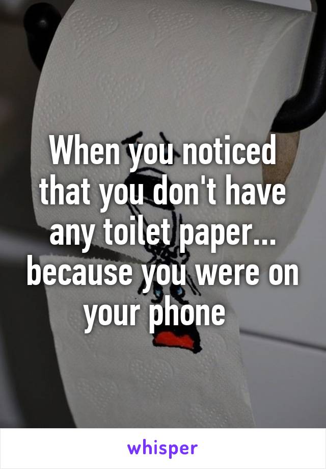 When you noticed that you don't have any toilet paper... because you were on your phone  