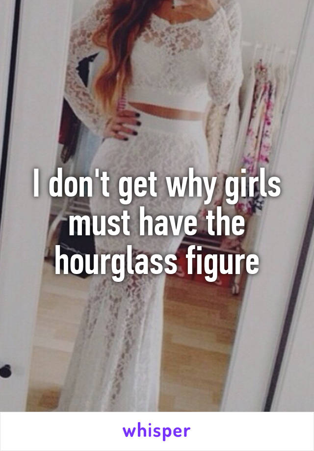 I don't get why girls must have the hourglass figure