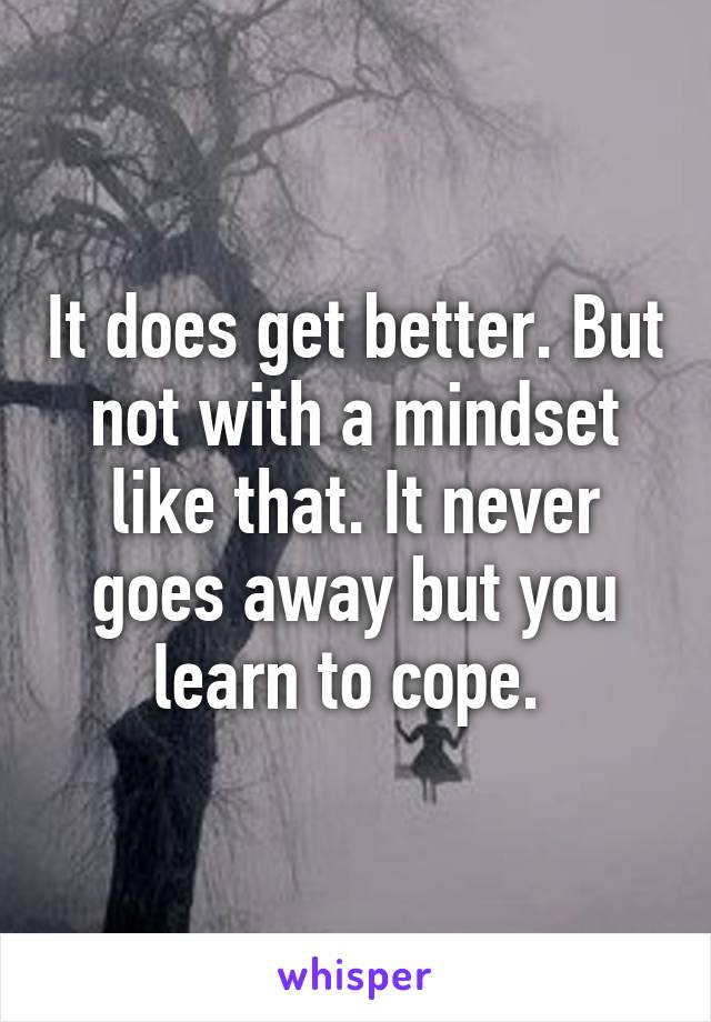 It does get better. But not with a mindset like that. It never goes away but you learn to cope. 