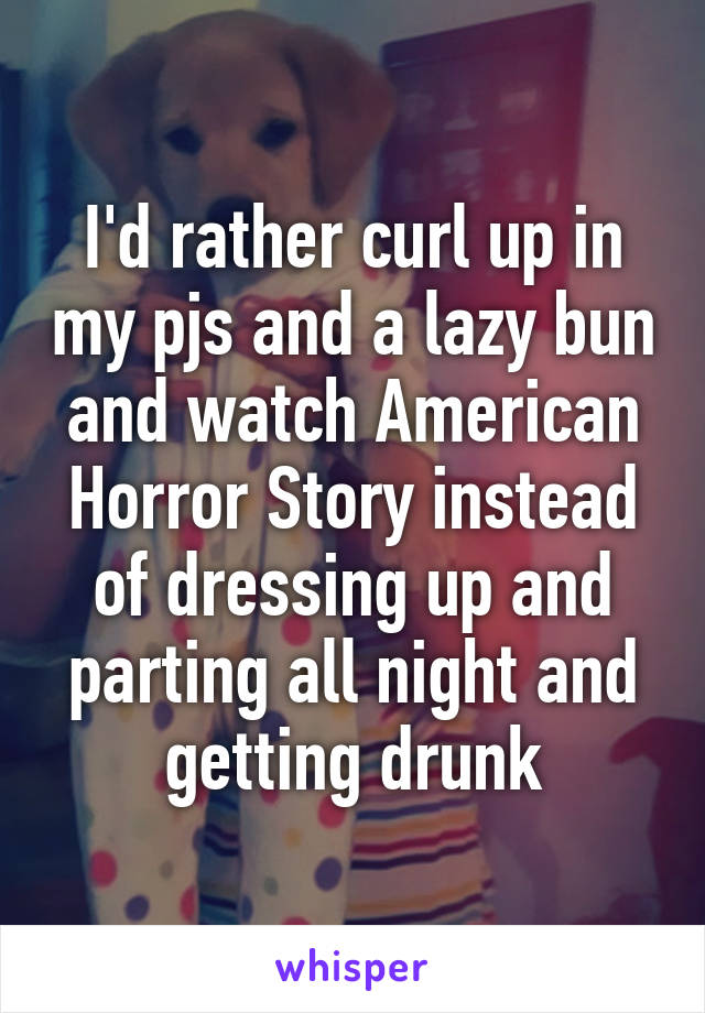 I'd rather curl up in my pjs and a lazy bun and watch American Horror Story instead of dressing up and parting all night and getting drunk