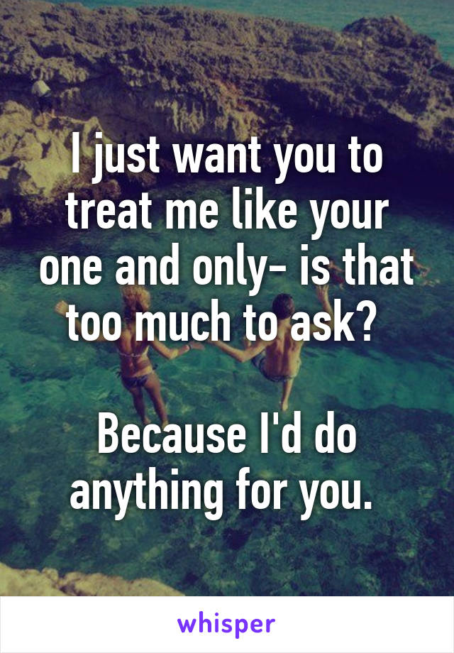 I just want you to treat me like your one and only- is that too much to ask? 

Because I'd do anything for you. 