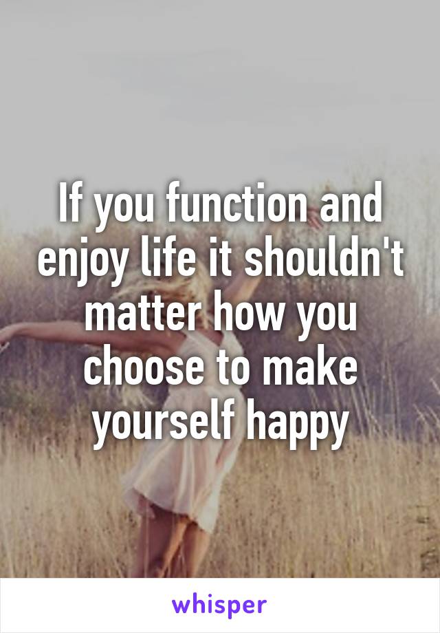 If you function and enjoy life it shouldn't matter how you choose to make yourself happy