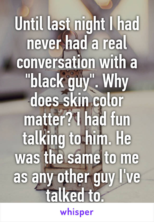 Until last night I had never had a real conversation with a "black guy". Why does skin color matter? I had fun talking to him. He was the same to me as any other guy I've talked to. 