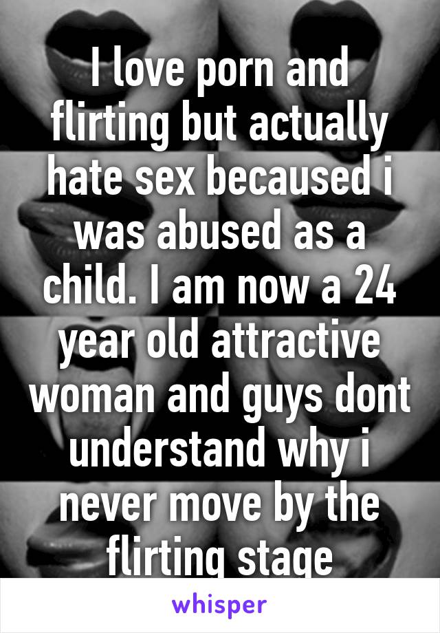 I love porn and flirting but actually hate sex becaused i was abused as a child. I am now a 24 year old attractive woman and guys dont understand why i never move by the flirting stage