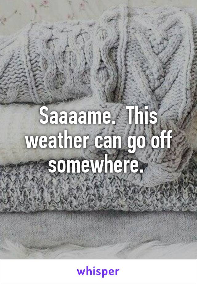 Saaaame.  This weather can go off somewhere. 