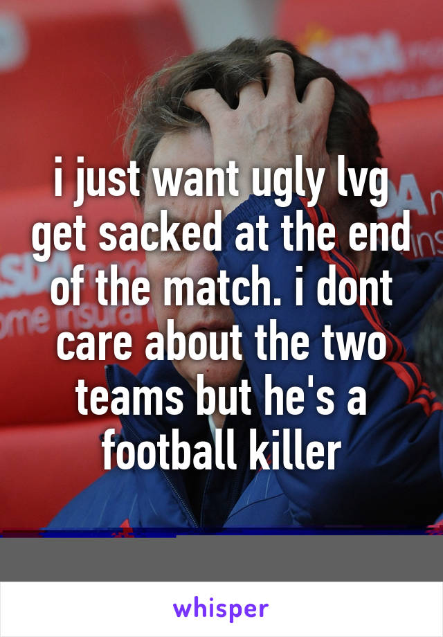 i just want ugly lvg get sacked at the end of the match. i dont care about the two teams but he's a football killer