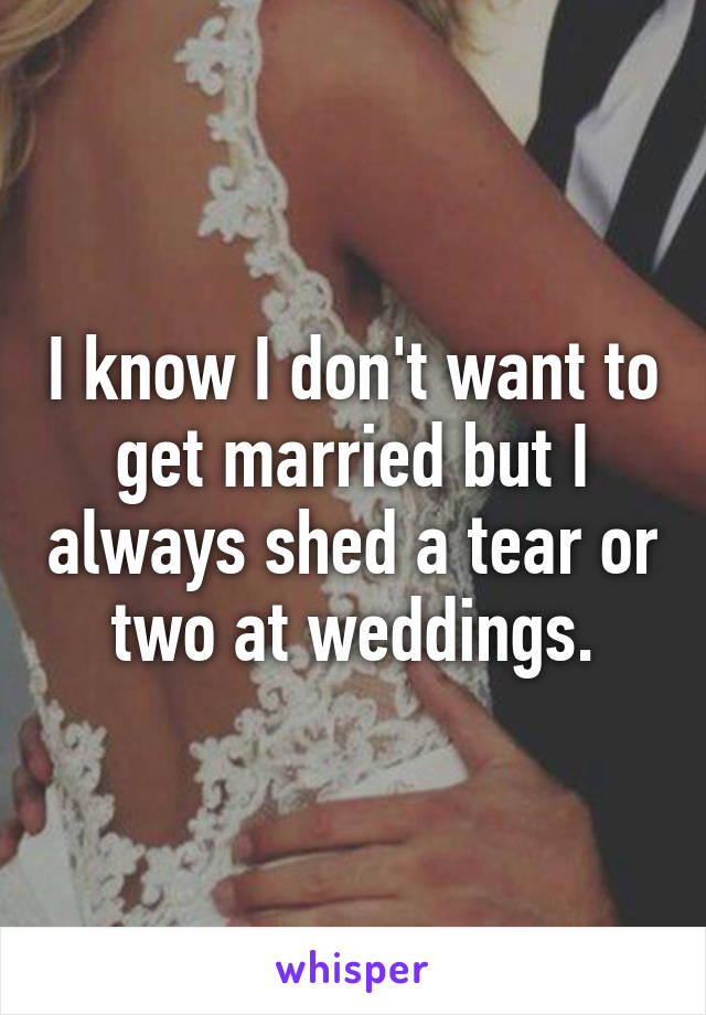 I know I don't want to get married but I always shed a tear or two at weddings.