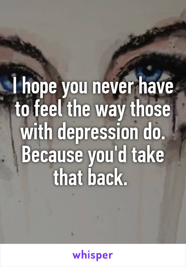 I hope you never have to feel the way those with depression do. Because you'd take that back. 