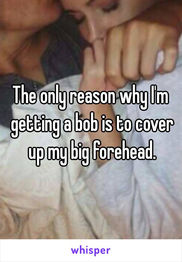 The only reason why I'm getting a bob is to cover up my big forehead.