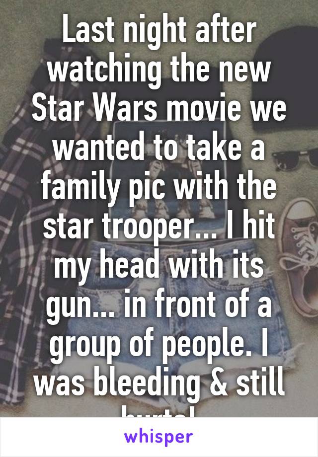 Last night after watching the new Star Wars movie we wanted to take a family pic with the star trooper... I hit my head with its gun... in front of a group of people. I was bleeding & still hurts!