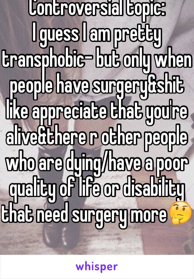 Controversial topic:
I guess I am pretty transphobic- but only when people have surgery&shit like appreciate that you're alive&there r other people who are dying/have a poor quality of life or disability that need surgery more🤔