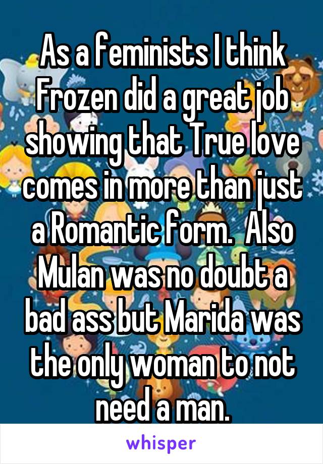 As a feminists I think Frozen did a great job showing that True love comes in more than just a Romantic form.  Also Mulan was no doubt a bad ass but Marida was the only woman to not need a man.