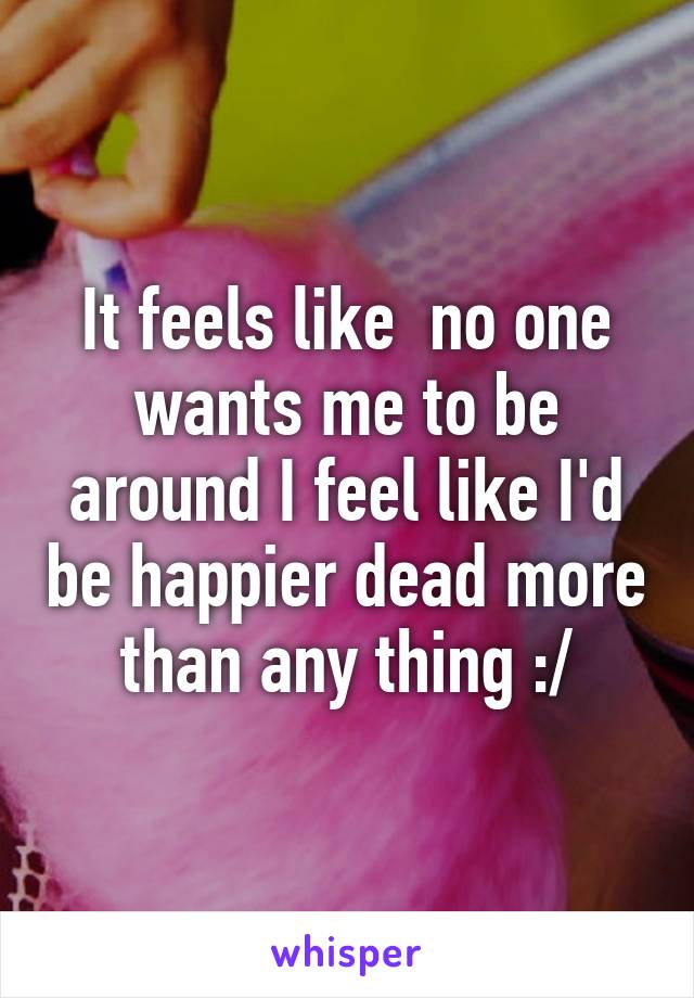 It feels like  no one wants me to be around I feel like I'd be happier dead more than any thing :/