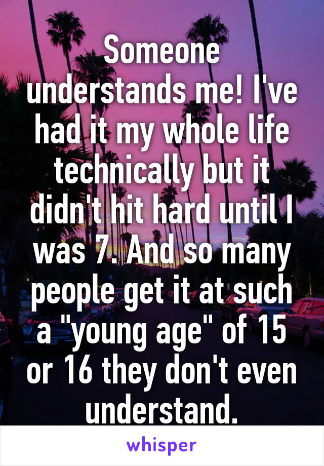 Someone understands me! I've had it my whole life technically but it didn't hit hard until I was 7. And so many people get it at such a "young age" of 15 or 16 they don't even understand.