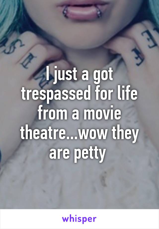 I just a got trespassed for life from a movie theatre...wow they are petty 