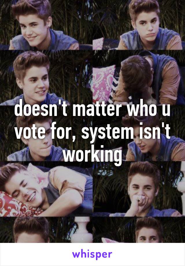 doesn't matter who u vote for, system isn't working