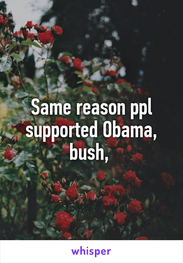 Same reason ppl supported Obama, bush, 