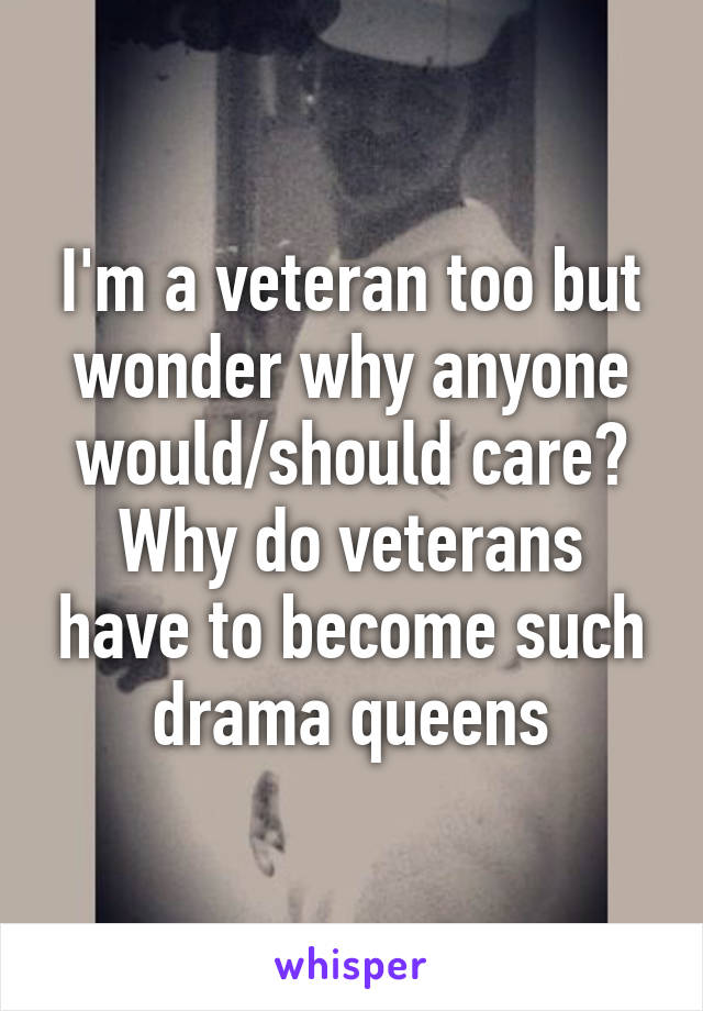 I'm a veteran too but wonder why anyone would/should care? Why do veterans have to become such drama queens