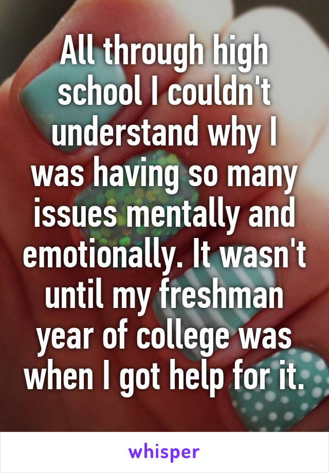 All through high school I couldn't understand why I was having so many issues mentally and emotionally. It wasn't until my freshman year of college was when I got help for it. 