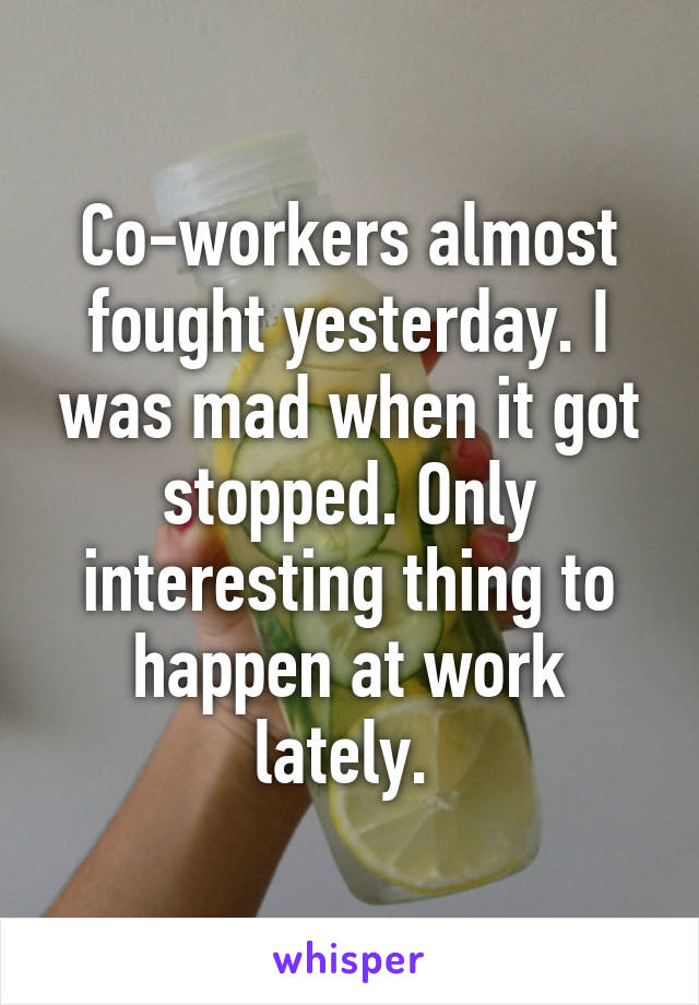 Co-workers almost fought yesterday. I was mad when it got stopped. Only interesting thing to happen at work lately. 