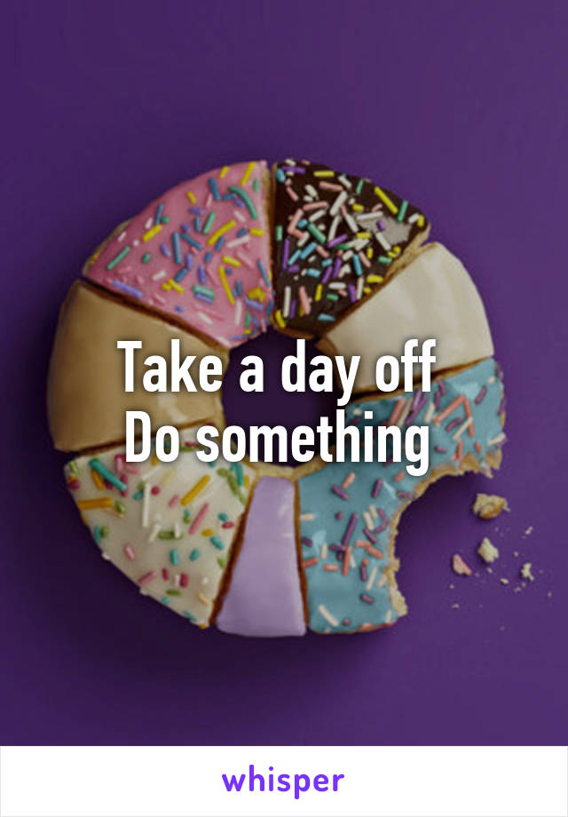 Take a day off 
Do something 