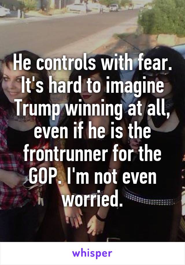 He controls with fear. It's hard to imagine Trump winning at all, even if he is the frontrunner for the GOP. I'm not even worried.