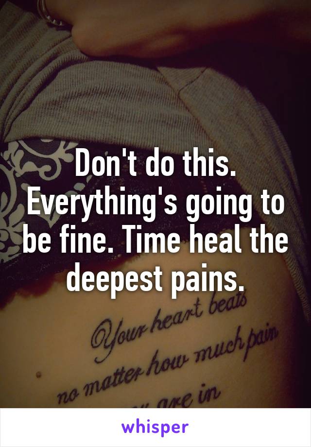 Don't do this. Everything's going to be fine. Time heal the deepest pains.