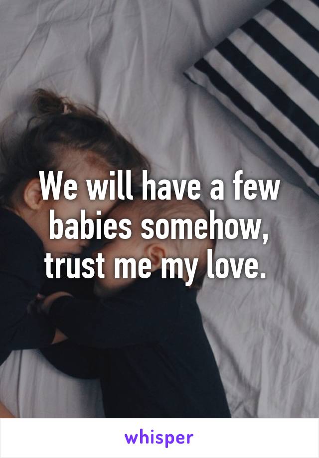 We will have a few babies somehow, trust me my love. 