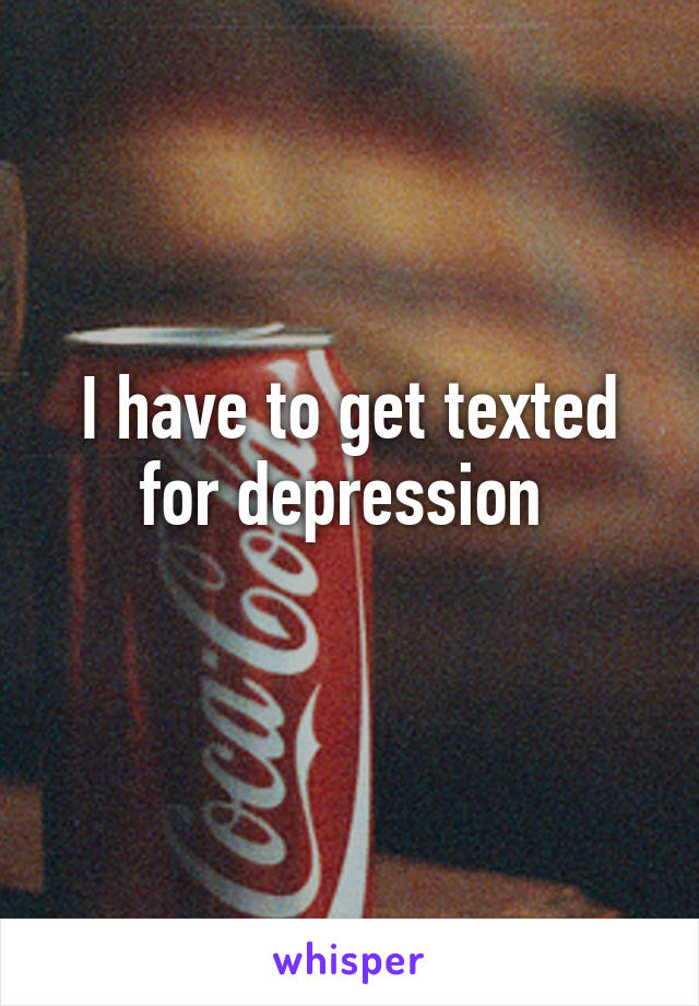 I have to get texted for depression 
