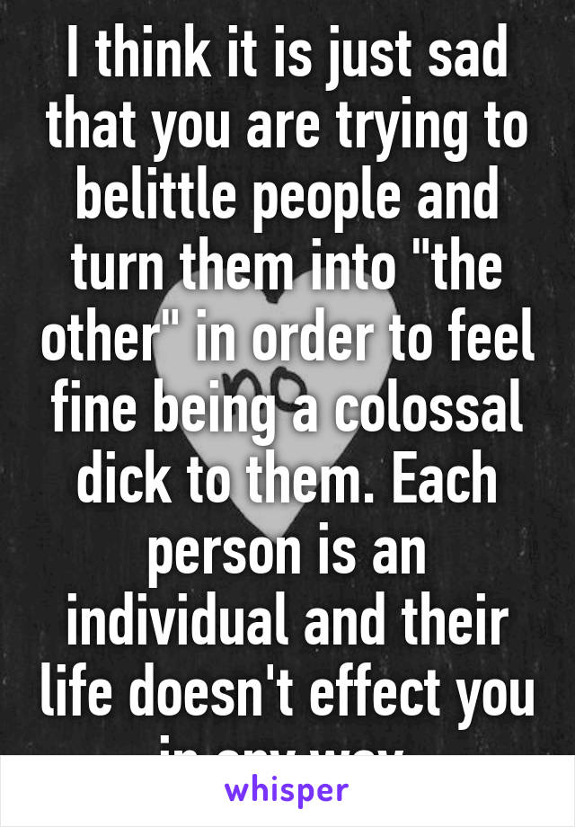 I think it is just sad that you are trying to belittle people and turn them into "the other" in order to feel fine being a colossal dick to them. Each person is an individual and their life doesn't effect you in any way.