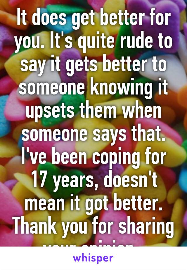 It does get better for you. It's quite rude to say it gets better to someone knowing it upsets them when someone says that. I've been coping for 17 years, doesn't mean it got better. Thank you for sharing your opinion. 