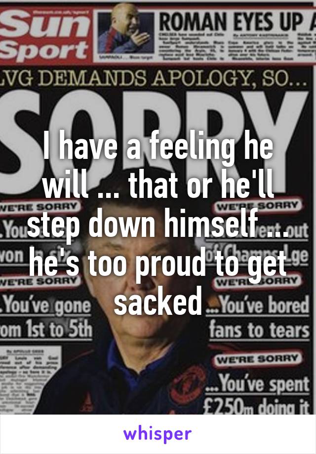 I have a feeling he will ... that or he'll step down himself ... he's too proud to get sacked