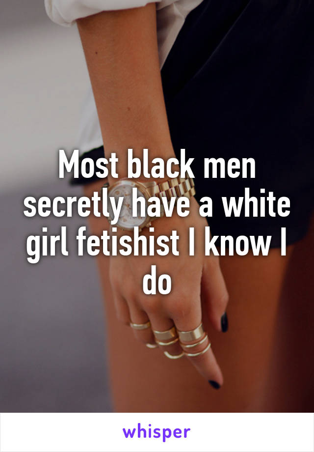 Most black men secretly have a white girl fetishist I know I do