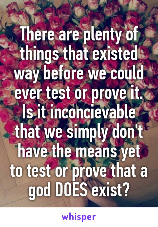 There are plenty of things that existed way before we could ever test or prove it. Is it inconcievable that we simply don't have the means yet to test or prove that a god DOES exist?