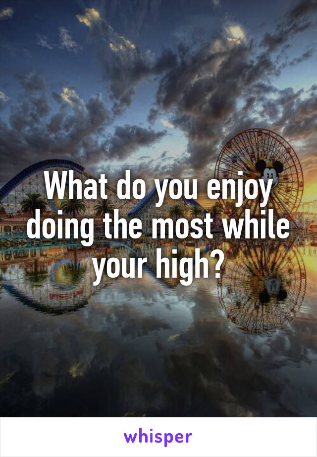 What do you enjoy doing the most while your high?