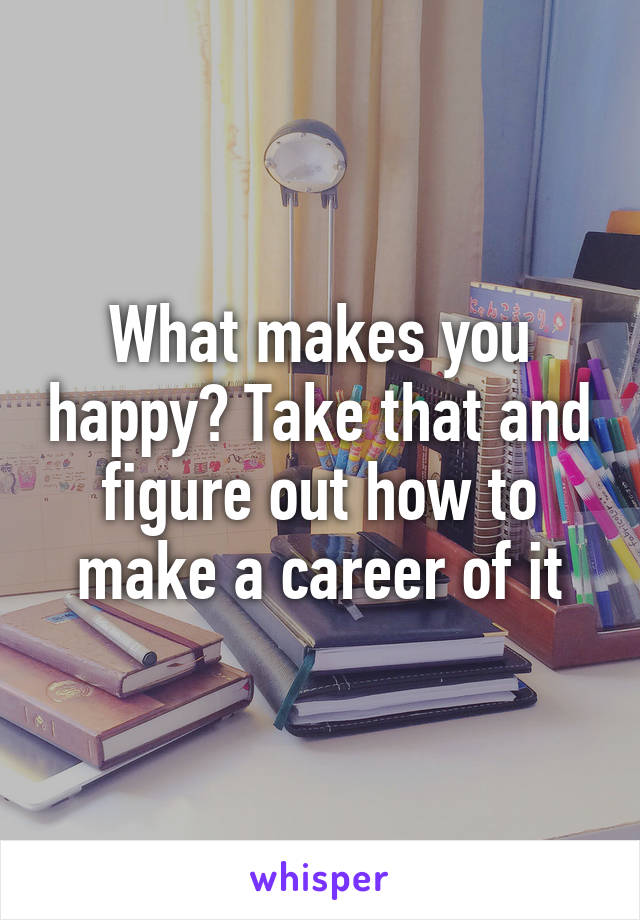 What makes you happy? Take that and figure out how to make a career of it