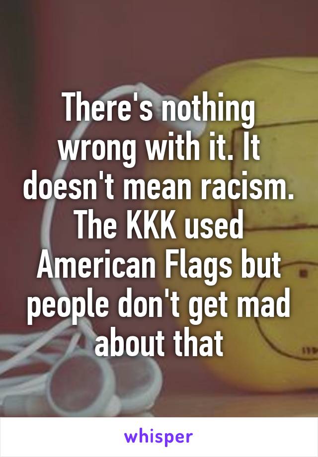 There's nothing wrong with it. It doesn't mean racism. The KKK used American Flags but people don't get mad about that