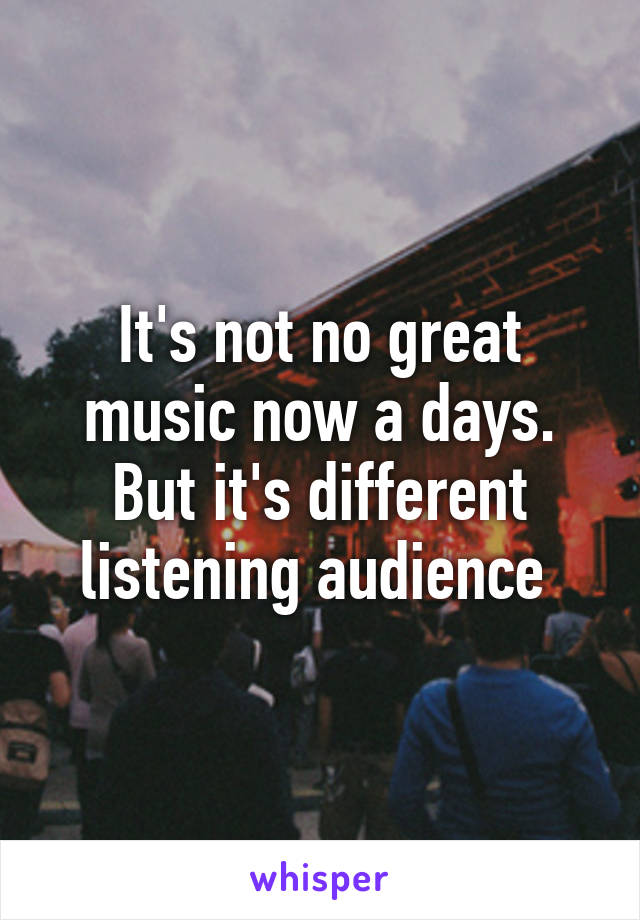 It's not no great music now a days. But it's different listening audience 