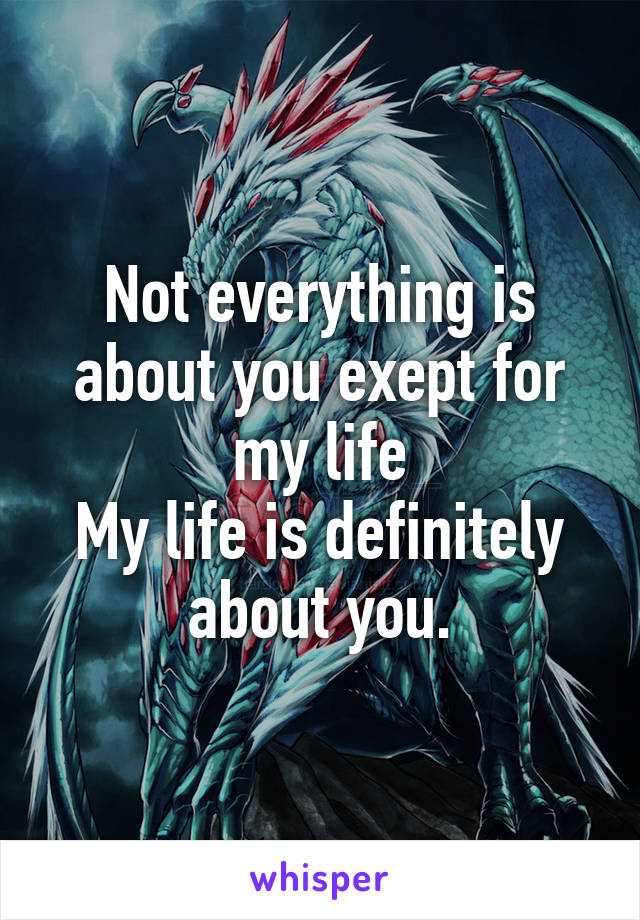 Not everything is about you exept for my life
My life is definitely about you.