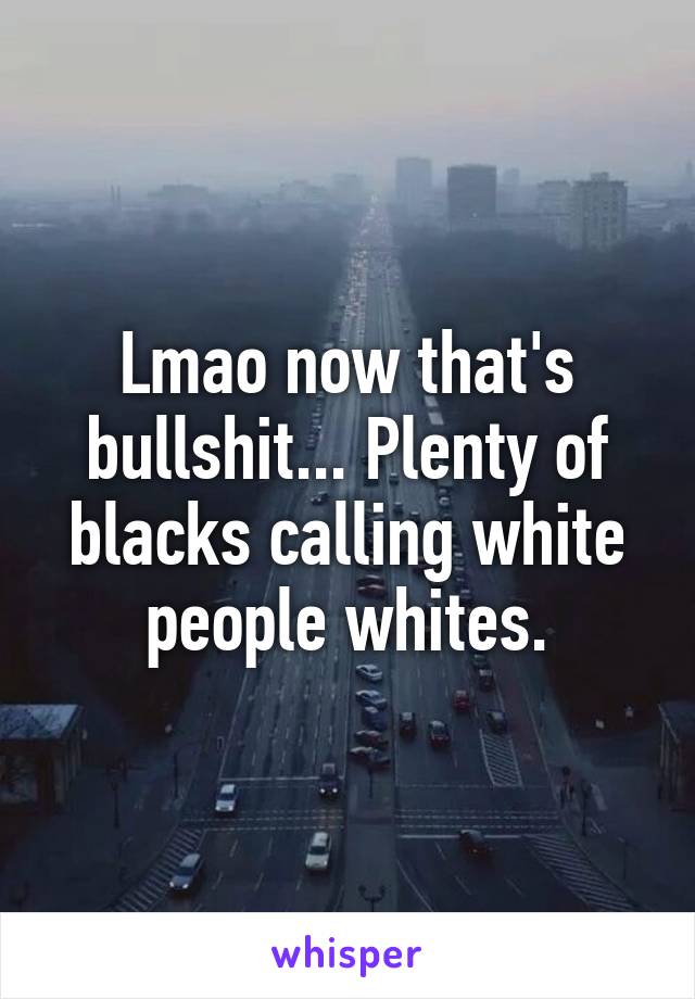 Lmao now that's bullshit... Plenty of blacks calling white people whites.