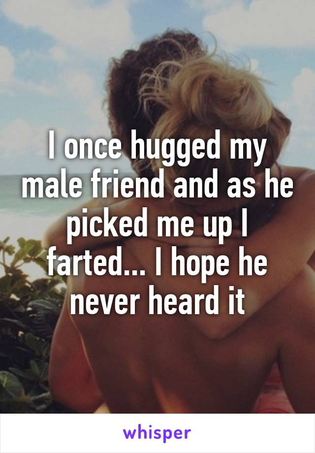 I once hugged my male friend and as he picked me up I farted... I hope he never heard it